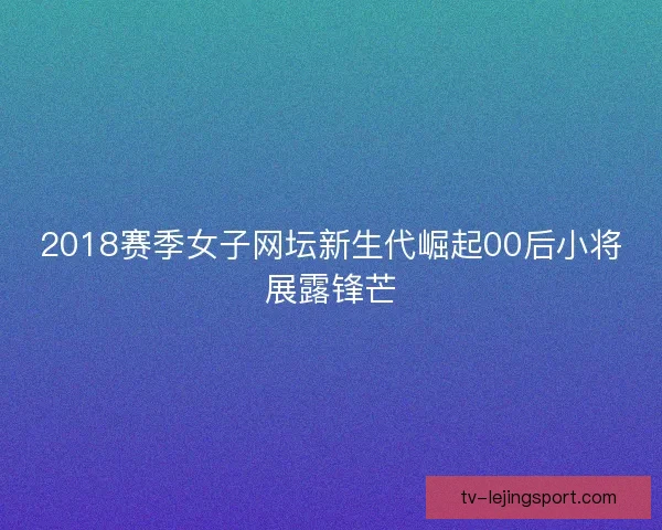 2018赛季女子网坛新生代崛起00后小将展露锋芒