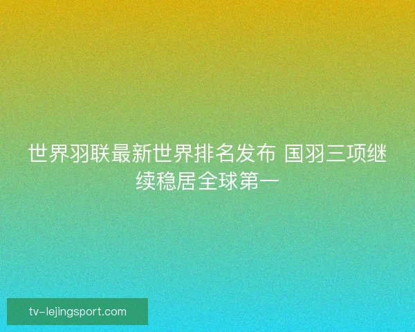 世界羽联最新世界排名发布 国羽三项继续稳居全球第一
