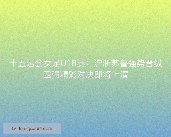 十五运会女足U18赛：沪浙苏鲁强势晋级四强精彩对决即将上演