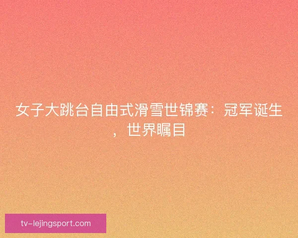 女子大跳台自由式滑雪世锦赛：冠军诞生，世界瞩目